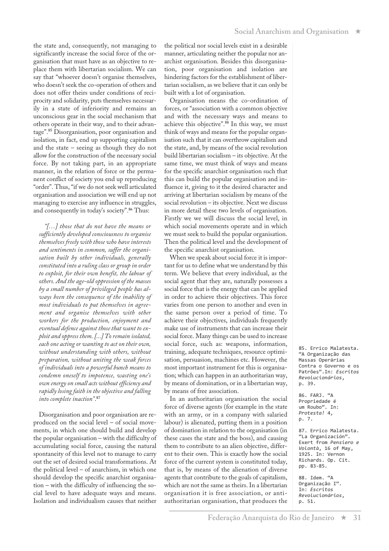 the state and, consequently, not managing to significantly increase the social force of the or- ganisation that must have as an objective to re- place them with libertarian socialism. We can say that “whoever doesn’t organise themselves, who docsn’t seck the co-operation of others and does not offer theirs under conditions of reci procity and solidarity, puts themselves necessar- ily in a state of inferiority and remains an unconscious gear in the social mechanism that others operate in their way, and to their advan- tage”** Disorganisation, poor organisation and isolation, in fact, end up supporting captalism and the state ~ seeing as though they do not allow for the construction of the necessary social force. By not taking part, in an appropriate manner, in the relation of force or the perma- nent conflict of society you end up reproducing “order”. Thus, “ifwe do not seck well ariculated organisation and association we will end up not managing to exercise any influence in struggles, and consequently in today’s society” * Thus:  [...] these that do nat have the means or suffciently developed eonsciousness to rganise themselues reely with those who have interests and sentiments in comman, sufer the organi- sation built by other individuals, generally constituted into a ruling las o group i arder to explot, for their ouun bencfi, the abour of athers. And the age-old oppression of the masses by a small number of privilged people has al- ays been the consequence of the inability of mast indsiduals o put themselues in agree- ment and organise themselues with ather workers for the production, enjoyment and eventual defence against those that want to ex- plit and ppres them. [..] To remain isolaed, cach ane acting or wanting to acton their own, ithout understanding with others, without preparation, without uniting the weak forees ofindividuals into a poswerful bunch means to condem onesel to impotence, wasting one’’s cun energyon small acts without ffciency and rapidlylosing fuithin theabjecive and fuling into complete inaction” ™  Disorganisation and poor organisation are re- produced on the social level ~ of social move- ments,in which one should build and develop the popular organisation — with the difficulty of accumulating social force, causing the natural spontaneity of this level not to manage to carry out the set of desired social transformations. At the political level ~ of anarchism, in which one should develop the specific anarchist organisa- tion — with the difficulty of influencing the so- cial level to have adequate ways and means.  Tsolation and individualism causes that neither  Social Anarchism and Organisation *  the political nor social levels exist i a desirable manner, articulating neither the popular nor an- archist organisation. Besides this disorganisa- tion, poor organisation and isolation_are hindering factors for the establishment of iber- tarian socialism, as we believe that it can only be built with a lot of organisation.  Organisation means the co-ordination of forces, or “association with a common objective and with the necessary ways and means to achieve this objective”* In this way, we must think of ways and means for the popular organ- isation such that it can overthrow capitalism and the state, and, by means of the social revolution build ibertarian socialism — its objective. At the same time, we must think of ways and means for the specific anarchist organisation such that this can build the popular organisation and in- fluence it, giving to it the desired character and arriving at libertarian socialism by means of the social revolution ~ its objective. Next we discuss in more detail these two levels of organisation. Firstly we we will discuss the social level, in which social movements operate and in which we must seek to build the popular organisation. Then the politicallevel and the development of the specific anarchist organisation.  ‘When we speak about social force it is impor- tant for us o define what we understand by this term. We believe that every individual, as the social agent that they are, naturally possesses a social force that is the energy that can be applied in order to achieve their objectives. This force varies from one person to another and even in the same person over a period of time. To achieve their objectives, individuals frequently make use of instruments that can increase their social force. Many things can be used to increase social force, such as: weapons, information, training, adequate techniques, resource optimi sation, persussion, machines etc. However, the most important instrument for thi is organisa- tion; which can happen in an authoritarian way, by means of domination, or i a ibertarian way, by means of free association.  In an authoritarian organisation the social force of diverse agents (for example in the state with an army, or in a company with salaried labour) i alienated, putting them in a position of domination in rlation to the organisation (in these cases the state and the boss), and causing them to contribute to an alien objective, differ- ent to their own. This is exactly how the social force of the current system is constituted today, that is, by means of the alienation of diverse agents that contribute to the goals of capitalism, which are not the same as theirs. In a libertarian organisation it is free association, o anti- authoritarian organisation, that produces the  . Errico Malatesta. “a organizacdo das Hassas Operarias Contra o Governo ¢ os Patroes”.In: Escritos RevoLuciandrios,  b. 3.  6. FARD. A propriedade ¢ un Roubo”. In protestal 4, b7  7. Errico Malatesta. “La organizacién”. Exert fron pensiero Volontd, 16 of ay, 1925, In: Vernon Richards. op. cit. pp. 8385  88, Tden. organizaao 1. Int Escritos RevoLuciondrios, bo 51  Federagio A  rquista do Rio de Janeiro % 31 